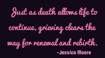 Just as death allows life to continue, grieving clears the way for renewal and rebirth.