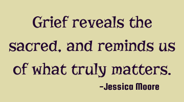 Grief reveals the sacred, and reminds us of what truly matters.