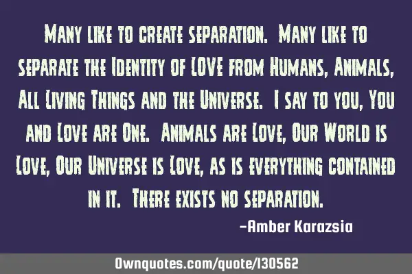 Many like to create separation. Many like to separate the Identity of LOVE from Humans, Animals, A