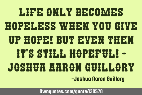 Life only becomes hopeless when you give up hope! but even then it