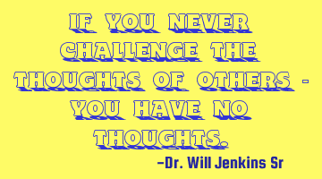 If you never challenge the thoughts of others - you have no thoughts.