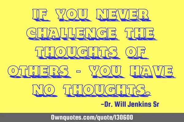 If you never challenge the thoughts of others - you have no