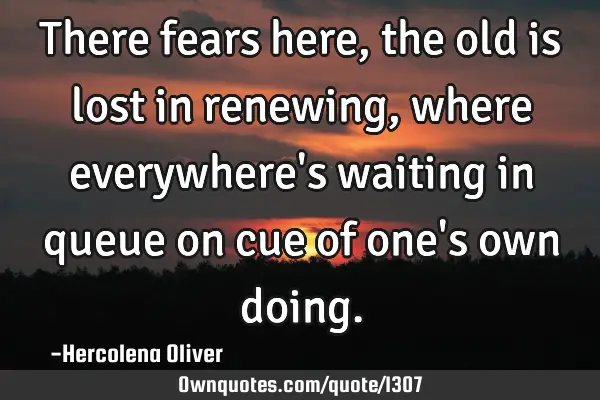There fears here, the old is lost in renewing, where everywhere