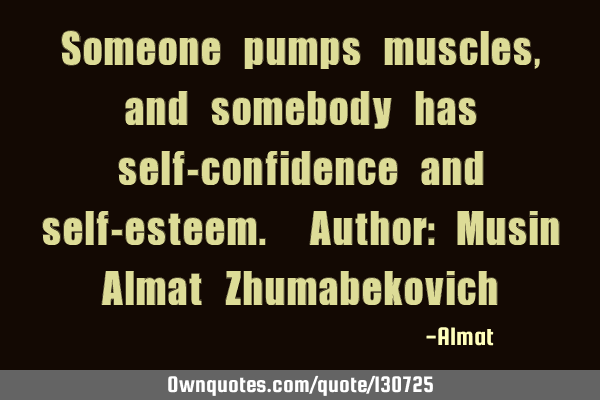 Someone pumps muscles, and somebody has self-confidence and self-esteem. Author: Musin Almat Z