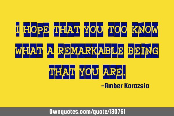 I hope that You, too, know what a Remarkable Being that You A