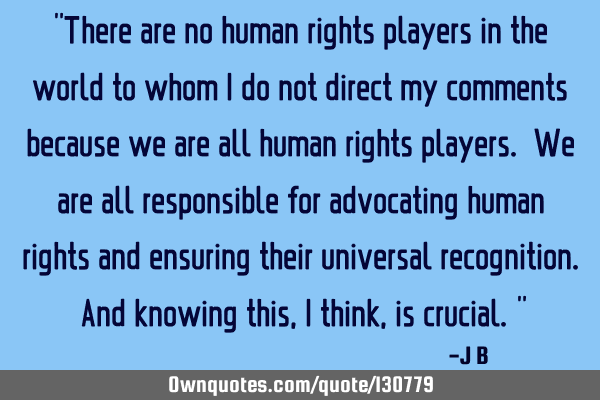 There are no human rights players in the world to whom I do not direct my comments because we are