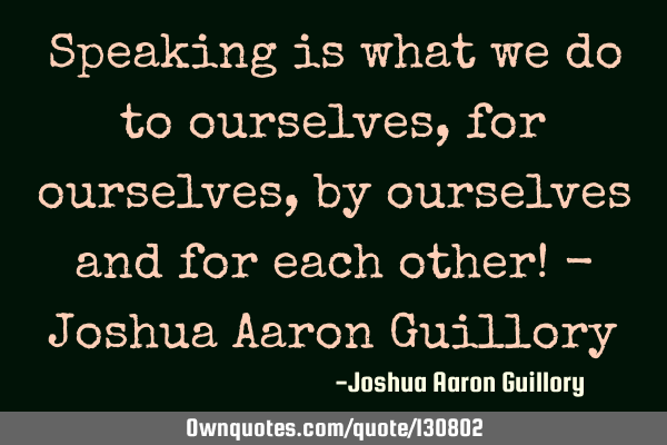 Speaking is what we do to ourselves, for ourselves, by ourselves and for each other! - Joshua Aaron