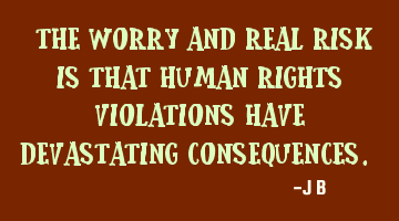 The worry and real risk is that human rights violations have devastating consequences.