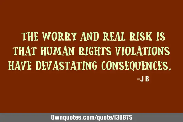 The worry and real risk is that human rights violations have devastating