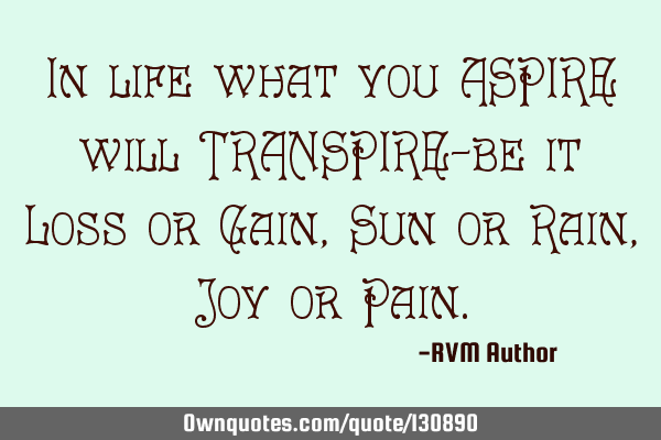 In life what you ASPIRE will TRANSPIRE—be it Loss or Gain, Sun or Rain, Joy or P