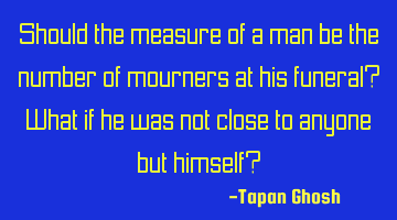 Should the measure of a man be the number of mourners at his funeral? What if he was not close to