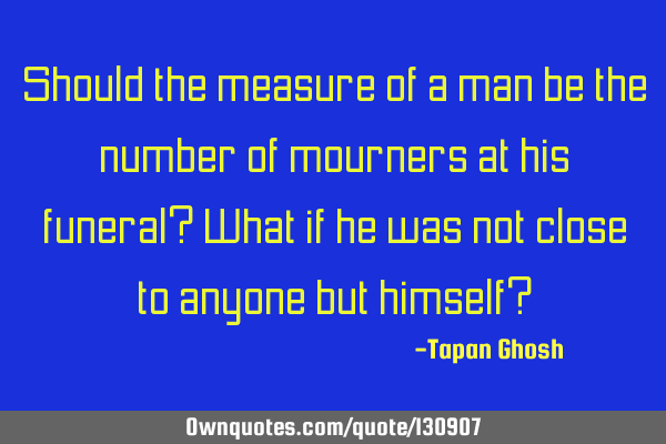 Should the measure of a man be the number of mourners at his funeral? What if he was not close to