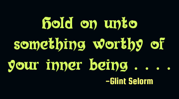 Hold on unto something worthy of your inner being ....