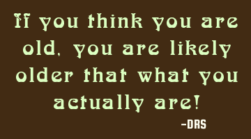 If you think you are old, you are likely older that what you actually are!