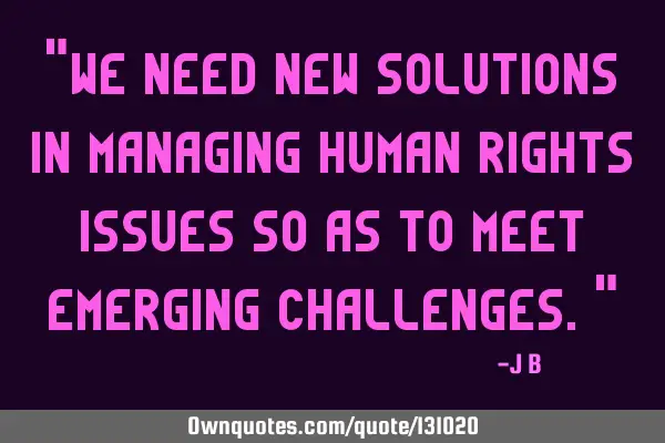 We need new solutions in managing human rights issues so as to meet emerging