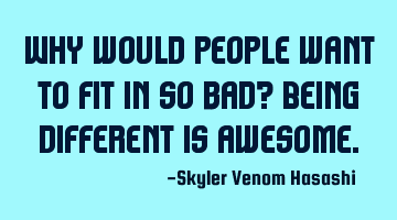 Why would people want to fit in so bad? Being different is awesome.