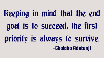 Keeping in mind that the end goal is to succeed, the first priority is always to survive.