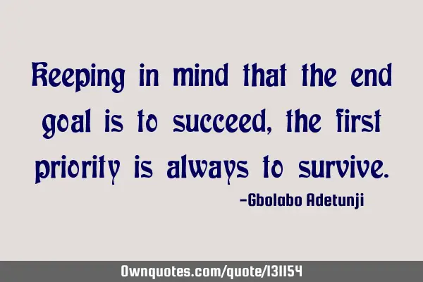 Keeping in mind that the end goal is to succeed, the first priority is always to
