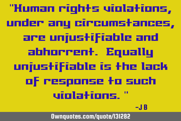 Human rights violations, under any circumstances, are unjustifiable and abhorrent. Equally