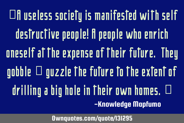 “A useless society is manifested with self destructive people! A people who enrich oneself at the