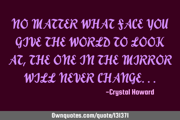 NO MATTER WHAT FACE YOU GIVE THE WORLD TO LOOK AT, THE ONE IN THE MIRROR WILL NEVER CHANGE