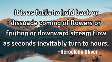 It is as futile to hold back or dissuade coming of flowers or fruition or downward stream flow as