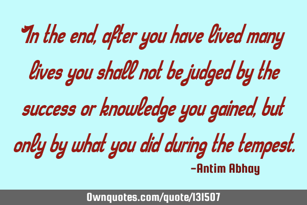 In the end, after you have lived many lives you shall not be judged by the success or knowledge you
