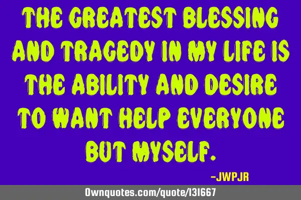 The greatest blessing and tragedy in my life is the ability and desire to want help everyone but