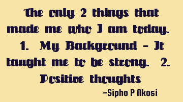 The only 2 things that made me who I am today. 1. My Background - It taught me to be strong. 2. P