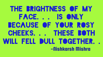 The brightness of my face... Is only because of your rosy cheeks... These both will fell dull