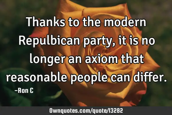 Thanks to the modern Repulbican party, it is no longer an axiom that reasonable people can
