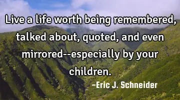 Live a life worth being remembered, talked about, quoted, and even mirrored--especially by your