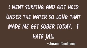 I WENT SURFING AND GOT HELD UNDER THE WATER SO LONG THAT MADE ME GET SOBER TODAY. I HATE JAIL