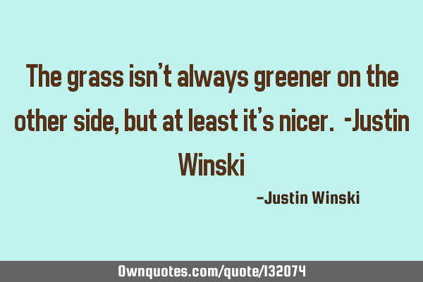 The grass isn’t always greener on the other side, but at least it’s nicer. -Justin W