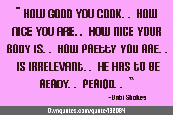 “ How good you cook.. how nice you are.. how nice your body is.. how pretty you are.. is