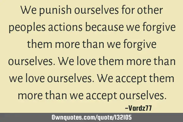 We punish ourselves for other peoples actions because we forgive them more than we forgive