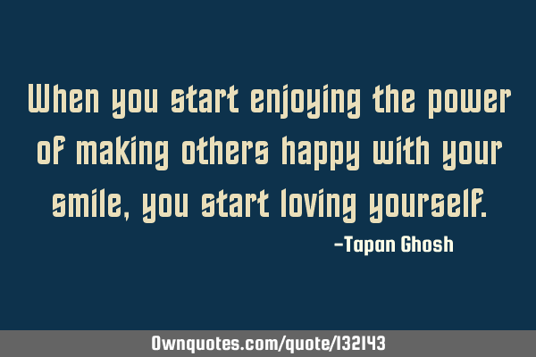 When you start enjoying the power of making others happy with your smile, you start loving