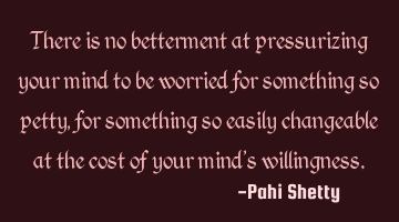 There is no betterment at pressurizing your mind to be worried for something so petty, for