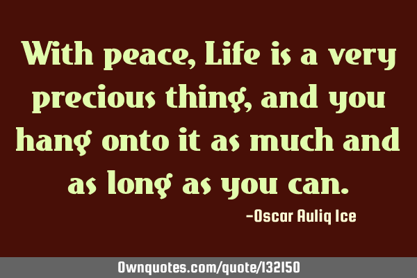 With peace, Life is a very precious thing, and you hang onto it as much and as long as you