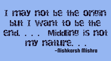 I may not be the origin but I want to be the end.... Middling is not my nature...