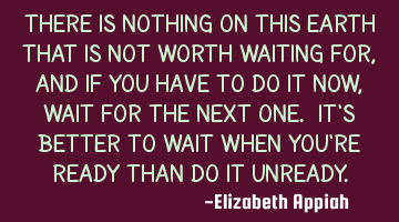 There is nothing on this earth that is not worth waiting for, and if you have to do it now, wait