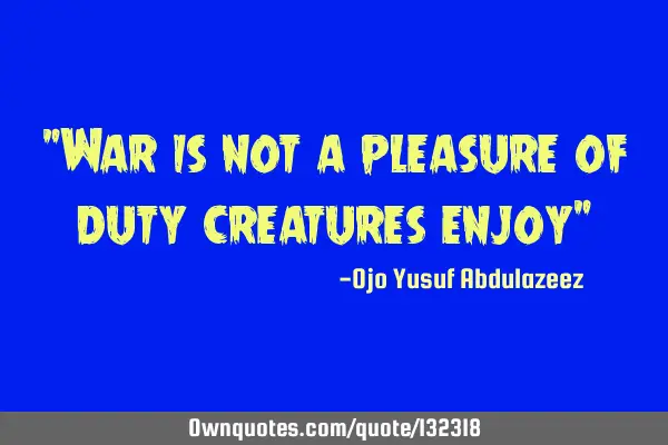 "War is not a pleasure of duty creatures enjoy"