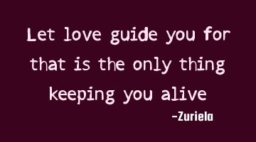 Let love guide you for that is the only thing keeping you alive