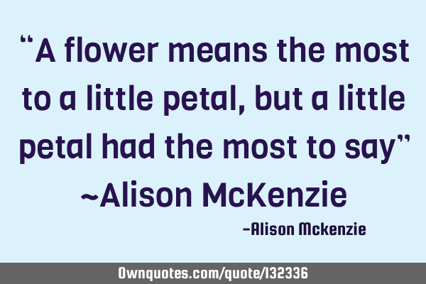“A flower means the most to a little petal, but a little petal had the most to say” ~Alison McK