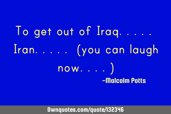 To get out of Iraq..... Iran..... (you can laugh now....)