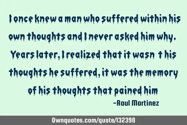 “I once knew a man who suffered within his own thoughts and I never asked him why. Years later, I