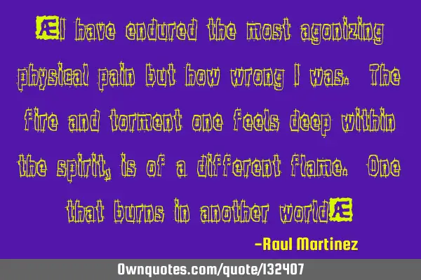 “I have endured the most agonizing physical pain but how wrong I was. The fire and torment one