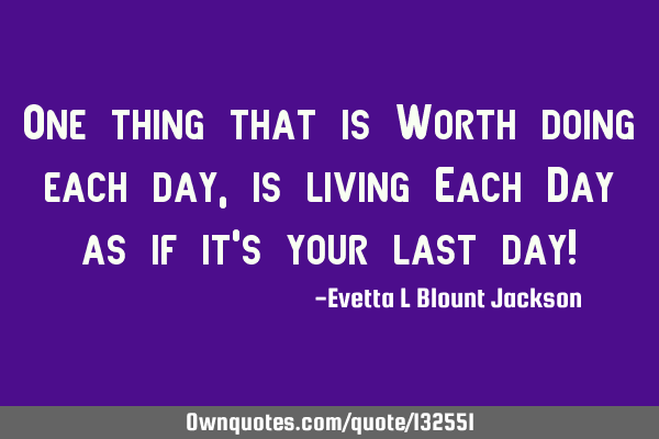 One thing that is Worth doing each day, is living Each Day as if it