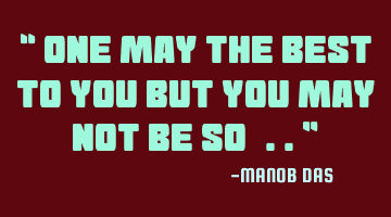 One may the best to you but you may not be so..
