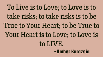 To Live is to Love; to Love is to take risks; to take risks is to be True to Your Heart; to be True
